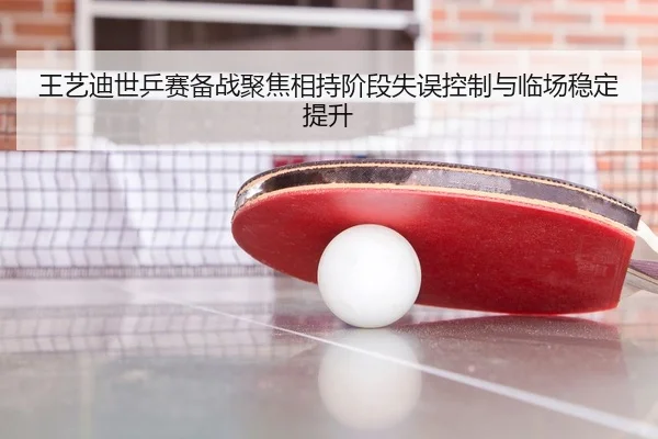 王艺迪世乒赛备战聚焦相持阶段失误控制与临场稳定提升